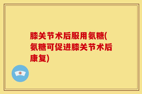 膝关节术后服用氨糖(氨糖可促进膝关节术后康复)