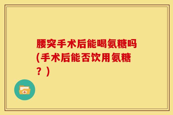 腰突手术后能喝氨糖吗(手术后能否饮用氨糖？)