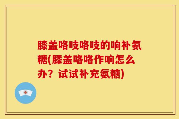 膝盖咯吱咯吱的响补氨糖(膝盖咯咯作响怎么办？试试补充氨糖)