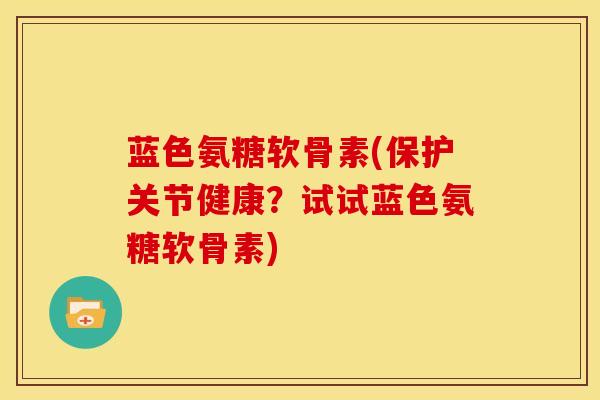 蓝色氨糖软骨素(保护关节健康？试试蓝色氨糖软骨素)