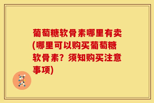 葡萄糖软骨素哪里有卖(哪里可以购买葡萄糖软骨素？须知购买注意事项)