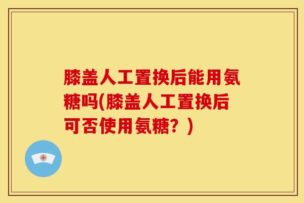 膝盖人工置换后能用氨糖吗(膝盖人工置换后可否使用氨糖？)