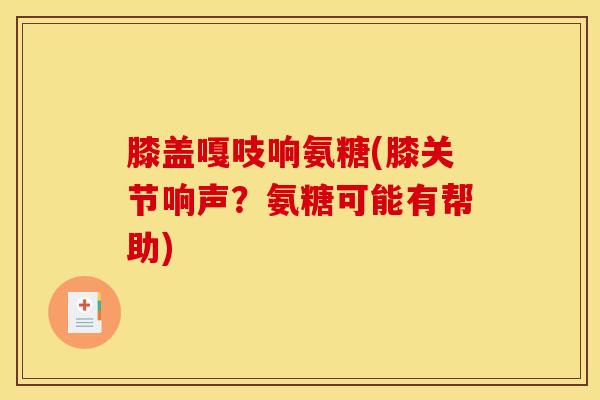 膝盖嘎吱响氨糖(膝关节响声？氨糖可能有帮助)