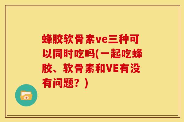 蜂胶软骨素ve三种可以同时吃吗(一起吃蜂胶、软骨素和VE有没有问题？)
