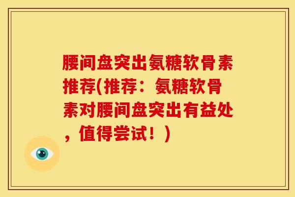 腰间盘突出氨糖软骨素推荐(推荐：氨糖软骨素对腰间盘突出有益处，值得尝试！)