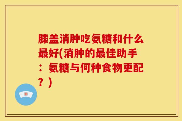 膝盖消肿吃氨糖和什么最好(消肿的最佳助手：氨糖与何种食物更配？)