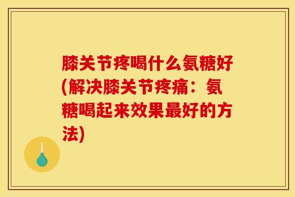 膝关节疼喝什么氨糖好(解决膝关节疼痛：氨糖喝起来效果最好的方法)