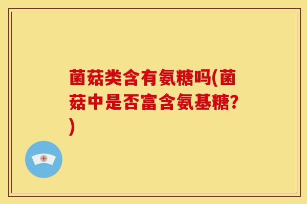 菌菇类含有氨糖吗(菌菇中是否富含氨基糖？)