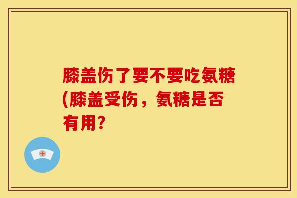 膝盖伤了要不要吃氨糖(膝盖受伤，氨糖是否有用？