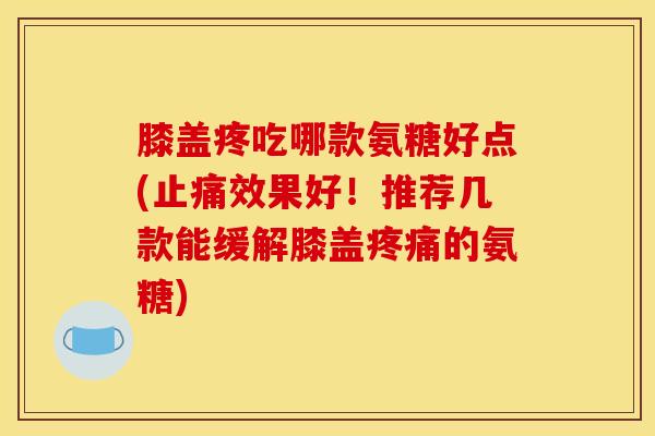 膝盖疼吃哪款氨糖好点(止痛效果好！推荐几款能缓解膝盖疼痛的氨糖)