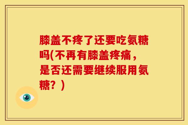 膝盖不疼了还要吃氨糖吗(不再有膝盖疼痛，是否还需要继续服用氨糖？)