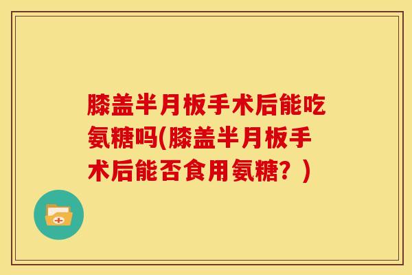 膝盖半月板手术后能吃氨糖吗(膝盖半月板手术后能否食用氨糖？)