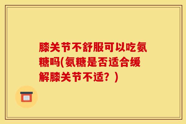 膝关节不舒服可以吃氨糖吗(氨糖是否适合缓解膝关节不适？)