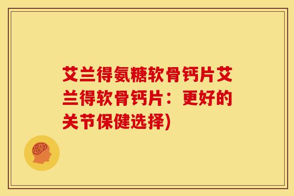 艾兰得氨糖软骨钙片艾兰得软骨钙片：更好的关节保健选择)