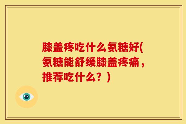 膝盖疼吃什么氨糖好(氨糖能舒缓膝盖疼痛，推荐吃什么？)