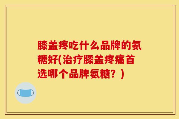 膝盖疼吃什么品牌的氨糖好(治疗膝盖疼痛首选哪个品牌氨糖？)