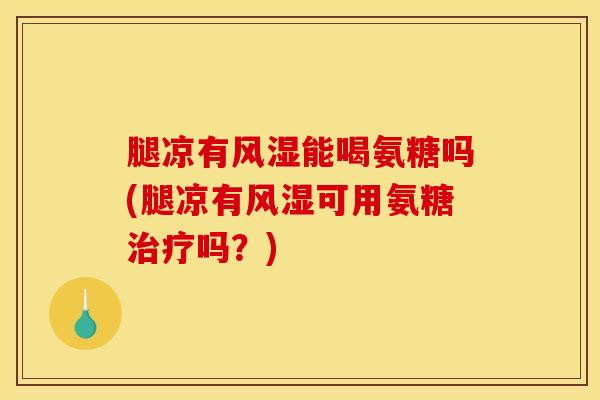 腿凉有风湿能喝氨糖吗(腿凉有风湿可用氨糖治疗吗？)