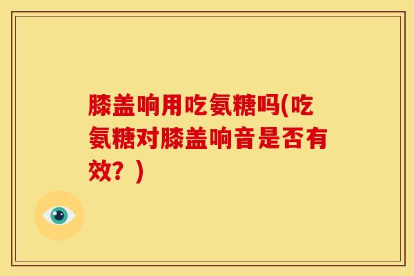 膝盖响用吃氨糖吗(吃氨糖对膝盖响音是否有效？)
