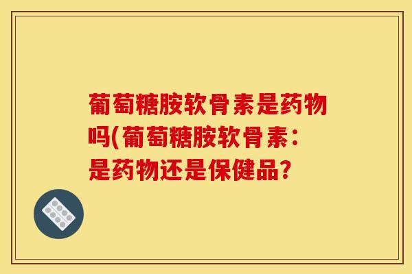 葡萄糖胺软骨素是药物吗(葡萄糖胺软骨素：是药物还是保健品？