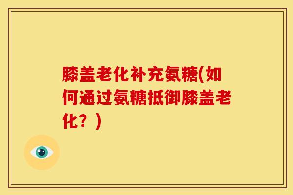 膝盖老化补充氨糖(如何通过氨糖抵御膝盖老化？)