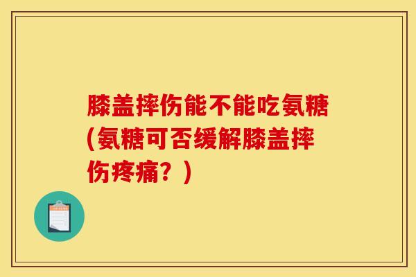 膝盖摔伤能不能吃氨糖(氨糖可否缓解膝盖摔伤疼痛？)