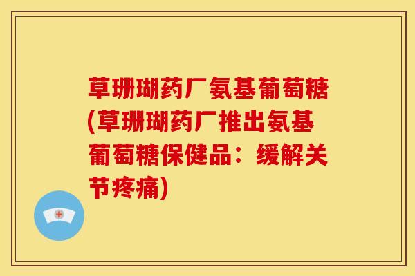 草珊瑚药厂氨基葡萄糖(草珊瑚药厂推出氨基葡萄糖保健品：缓解关节疼痛)