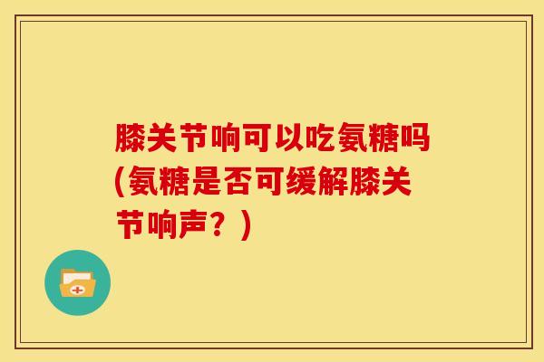 膝关节响可以吃氨糖吗(氨糖是否可缓解膝关节响声？)