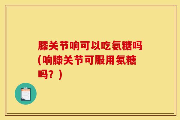 膝关节响可以吃氨糖吗(响膝关节可服用氨糖吗？)