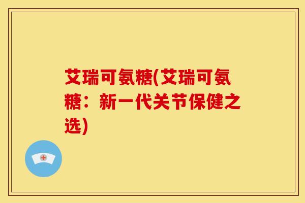 艾瑞可氨糖(艾瑞可氨糖：新一代关节保健之选)