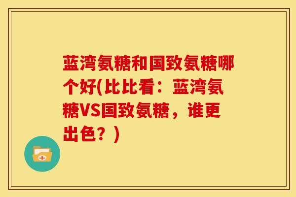 蓝湾氨糖和国致氨糖哪个好(比比看：蓝湾氨糖VS国致氨糖，谁更出色？)