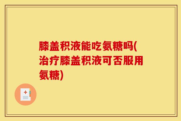 膝盖积液能吃氨糖吗(治疗膝盖积液可否服用氨糖)