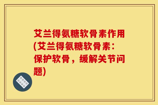 艾兰得氨糖软骨素作用(艾兰得氨糖软骨素：保护软骨，缓解关节问题)