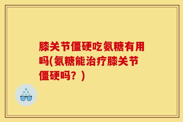 膝关节僵硬吃氨糖有用吗(氨糖能治疗膝关节僵硬吗？)