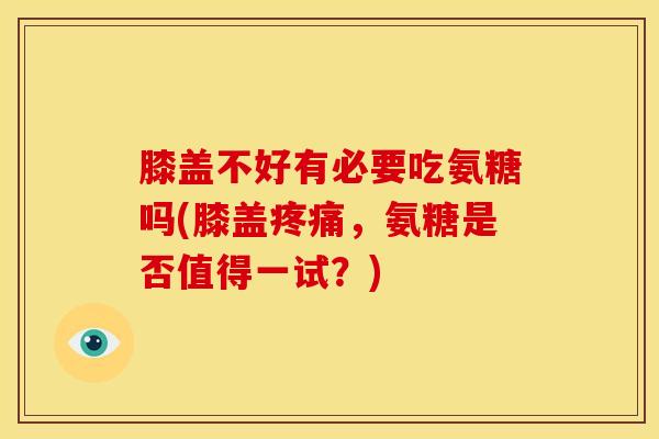 膝盖不好有必要吃氨糖吗(膝盖疼痛，氨糖是否值得一试？)