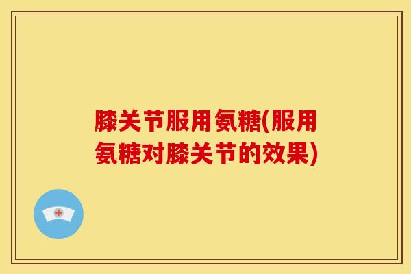 膝关节服用氨糖(服用氨糖对膝关节的效果)