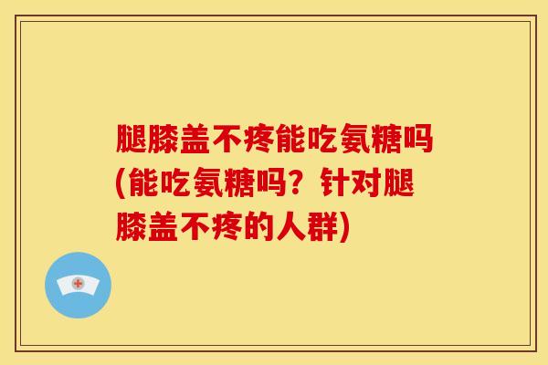 腿膝盖不疼能吃氨糖吗(能吃氨糖吗？针对腿膝盖不疼的人群)
