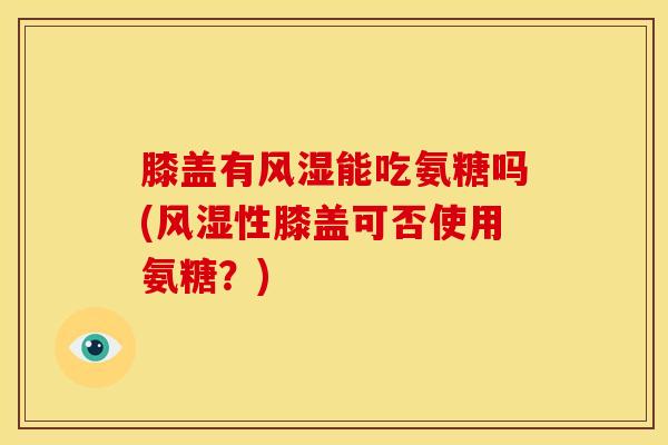 膝盖有风湿能吃氨糖吗(风湿性膝盖可否使用氨糖？)