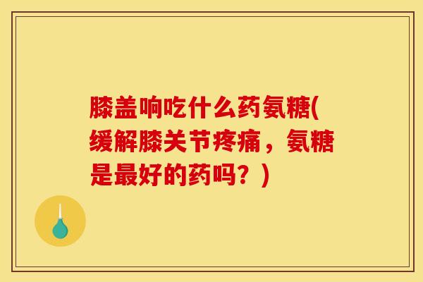 膝盖响吃什么药氨糖(缓解膝关节疼痛，氨糖是最好的药吗？)