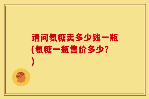 请问氨糖卖多少钱一瓶(氨糖一瓶售价多少？)