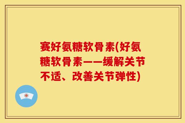赛好氨糖软骨素(好氨糖软骨素——缓解关节不适、改善关节弹性)