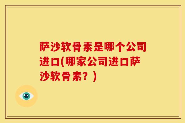 萨沙软骨素是哪个公司进口(哪家公司进口萨沙软骨素？)