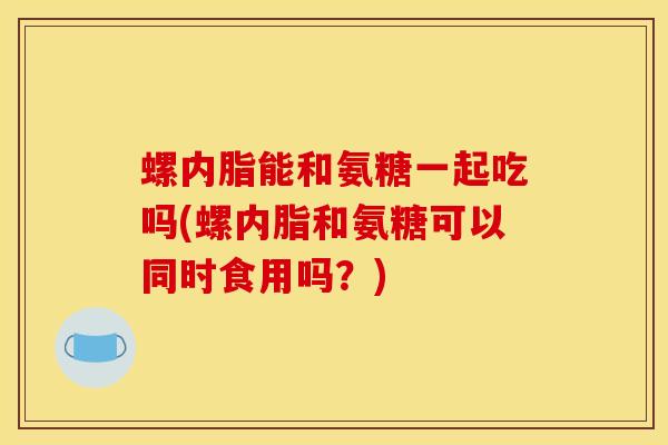 螺内脂能和氨糖一起吃吗(螺内脂和氨糖可以同时食用吗？)