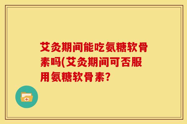 艾灸期间能吃氨糖软骨素吗(艾灸期间可否服用氨糖软骨素？