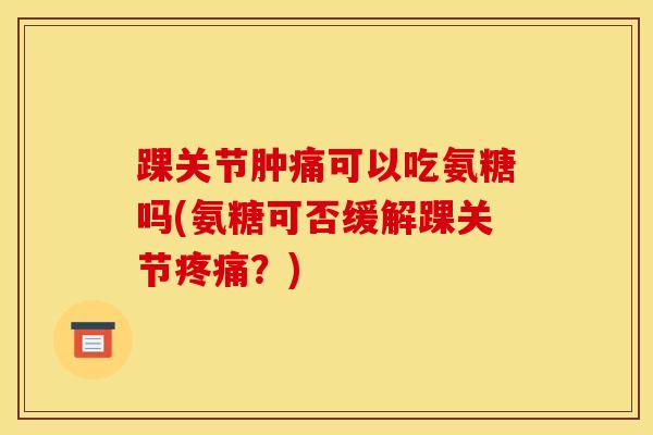 踝关节肿痛可以吃氨糖吗(氨糖可否缓解踝关节疼痛？)
