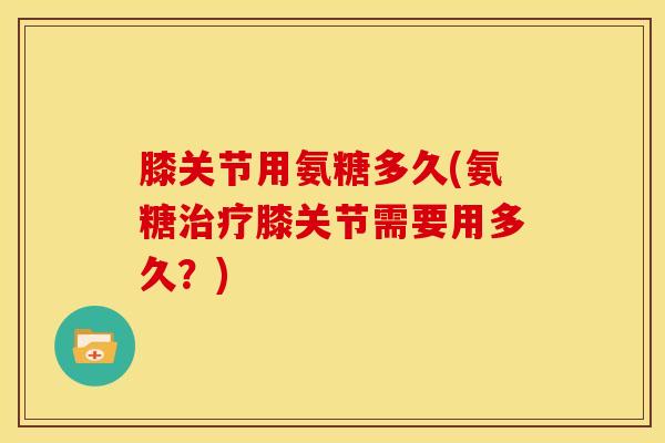 膝关节用氨糖多久(氨糖治疗膝关节需要用多久？)