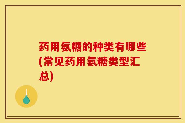 药用氨糖的种类有哪些(常见药用氨糖类型汇总)