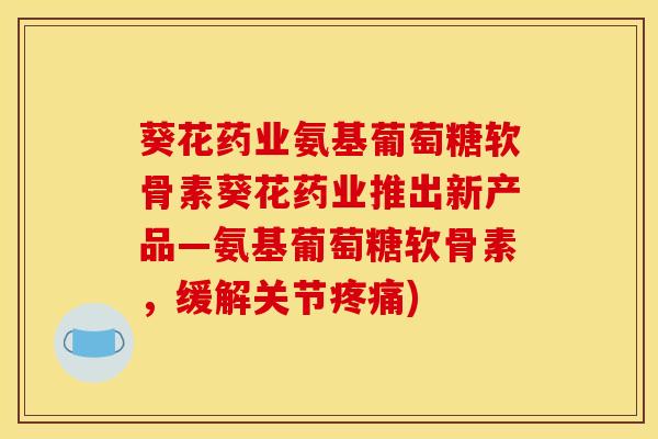 葵花药业氨基葡萄糖软骨素葵花药业推出新产品—氨基葡萄糖软骨素，缓解关节疼痛)