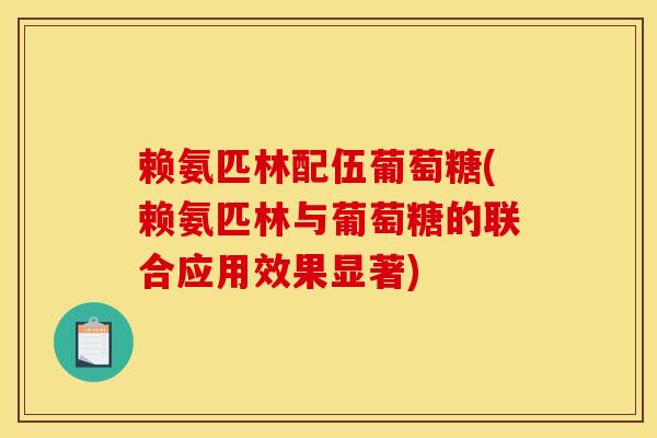 赖氨匹林配伍葡萄糖(赖氨匹林与葡萄糖的联合应用效果显著)