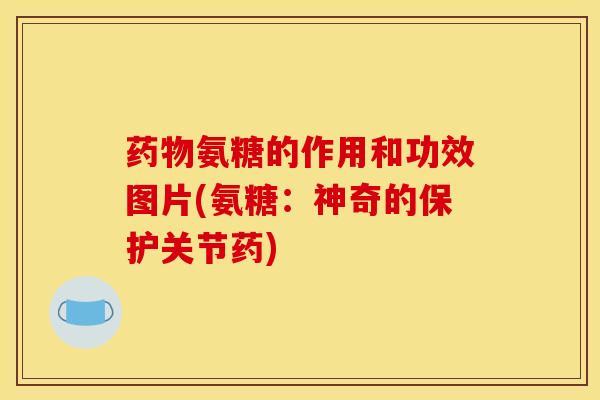 药物氨糖的作用和功效图片(氨糖：神奇的保护关节药)