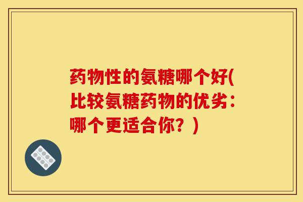 药物性的氨糖哪个好(比较氨糖药物的优劣：哪个更适合你？)